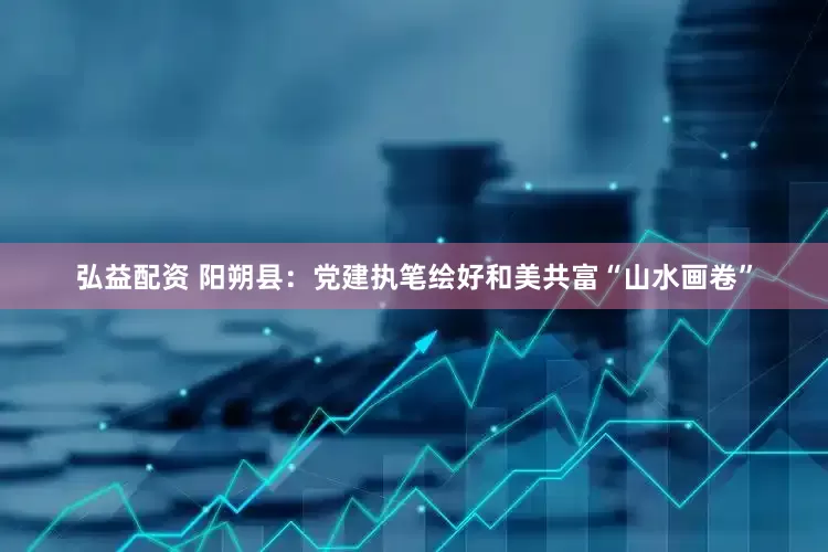 弘益配资 阳朔县：党建执笔绘好和美共富“山水画卷”