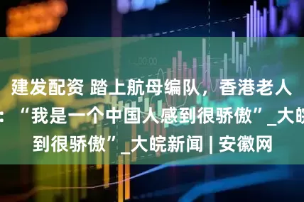 建发配资 踏上航母编队，香港老人不禁激动哽咽：“我是一个中国人感到很骄傲”_大皖新闻 | 安徽网