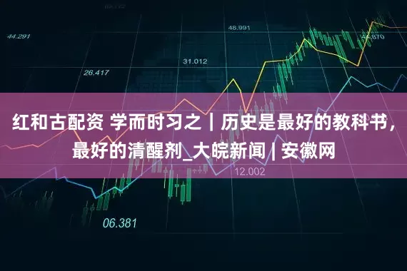 红和古配资 学而时习之｜历史是最好的教科书，最好的清醒剂_大皖新闻 | 安徽网