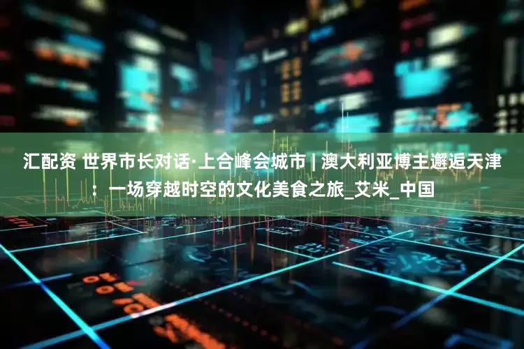 汇配资 世界市长对话·上合峰会城市 | 澳大利亚博主邂逅天津：一场穿越时空的文化美食之旅_艾米_中国