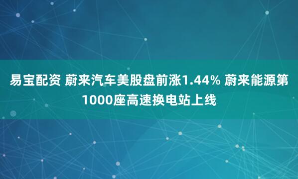 易宝配资 蔚来汽车美股盘前涨1.44% 蔚来能源第1000座高速换电站上线