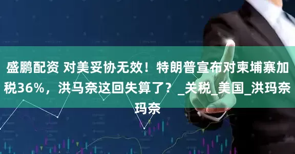 盛鹏配资 对美妥协无效！特朗普宣布对柬埔寨加税36%，洪马奈这回失算了？_关税_美国_洪玛奈