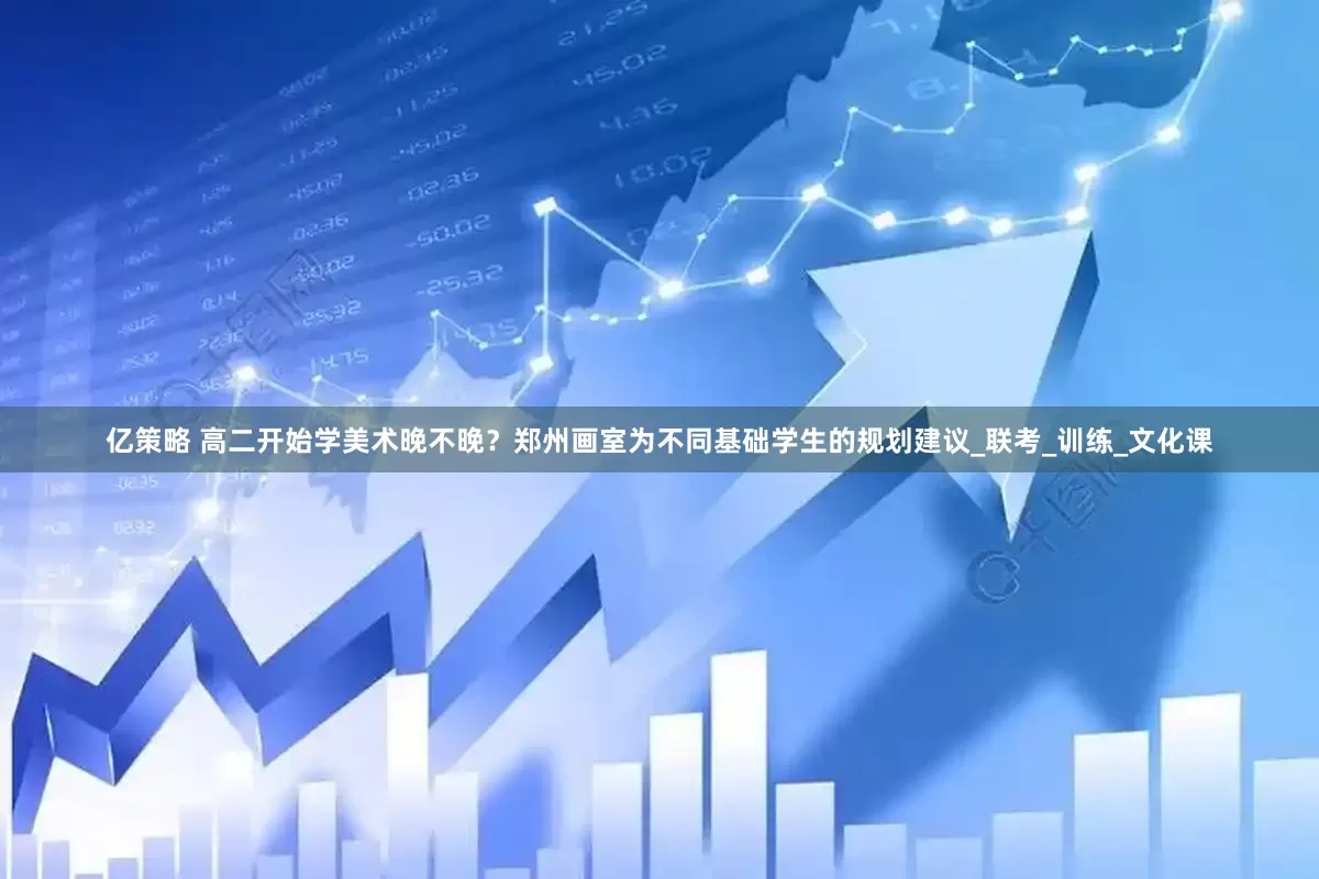 亿策略 高二开始学美术晚不晚？郑州画室为不同基础学生的规划建议_联考_训练_文化课