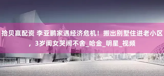 拾贝赢配资 李亚鹏家遇经济危机！搬出别墅住进老小区，3岁闺女哭闹不舍_哈金_明星_视频