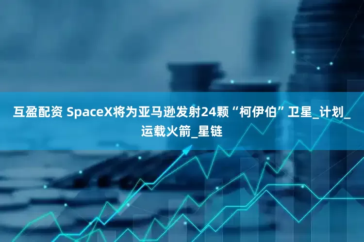 互盈配资 SpaceX将为亚马逊发射24颗“柯伊伯”卫星_计划_运载火箭_星链