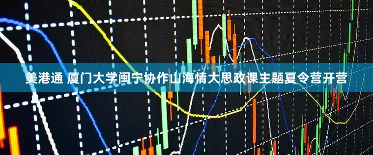 美港通 厦门大学闽宁协作山海情大思政课主题夏令营开营