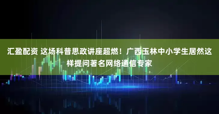 汇盈配资 这场科普思政讲座超燃！广西玉林中小学生居然这样提问著名网络通信专家