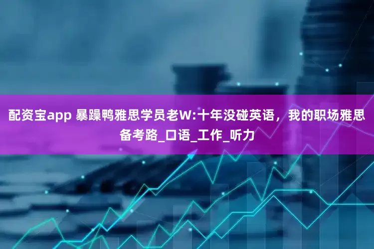 配资宝app 暴躁鸭雅思学员老W:十年没碰英语，我的职场雅思备考路_口语_工作_听力