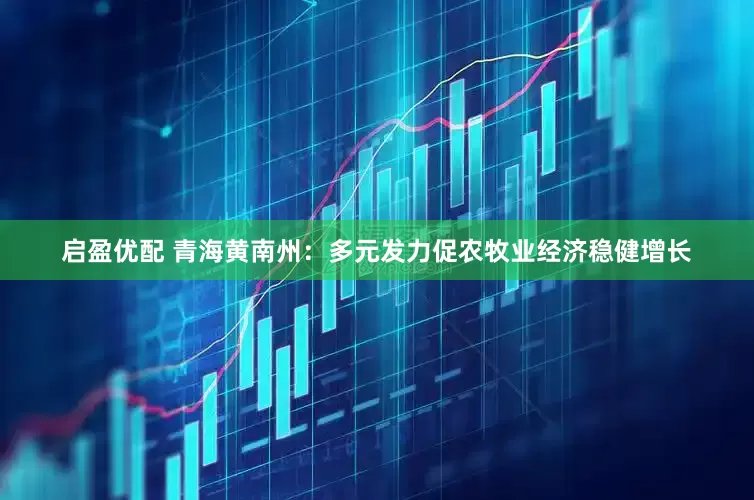 启盈优配 青海黄南州：多元发力促农牧业经济稳健增长