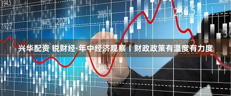 兴华配资 锐财经·年中经济观察丨财政政策有温度有力度