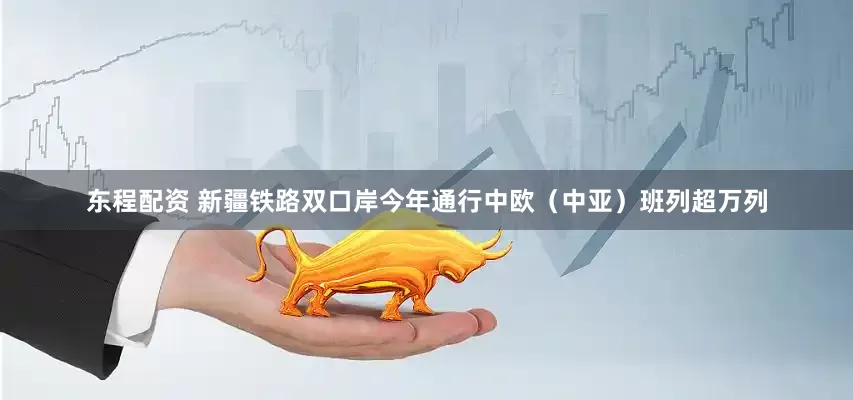 东程配资 新疆铁路双口岸今年通行中欧（中亚）班列超万列