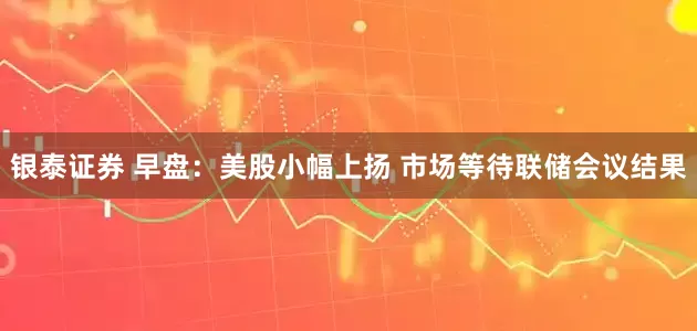 银泰证券 早盘：美股小幅上扬 市场等待联储会议结果