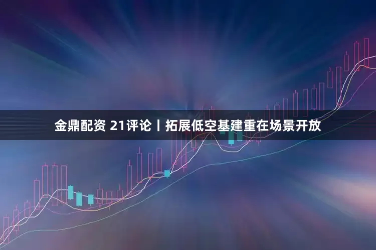 金鼎配资 21评论丨拓展低空基建重在场景开放