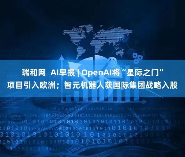 瑞和网  AI早报 | OpenAI将“星际之门”项目引入欧洲；智元机器人获国际集团战略入股