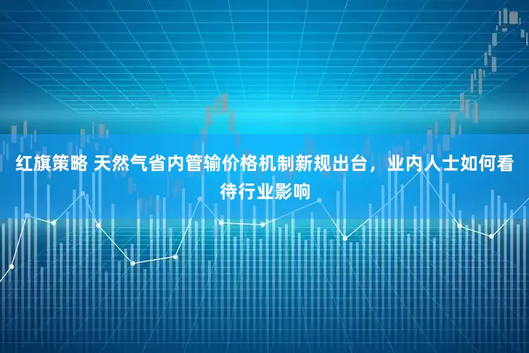 红旗策略 天然气省内管输价格机制新规出台，业内人士如何看待行业影响