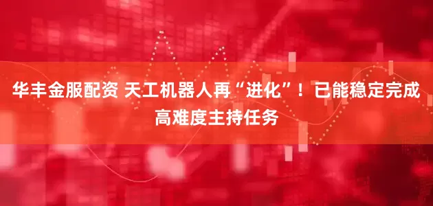 华丰金服配资 天工机器人再“进化”！已能稳定完成高难度主持任务