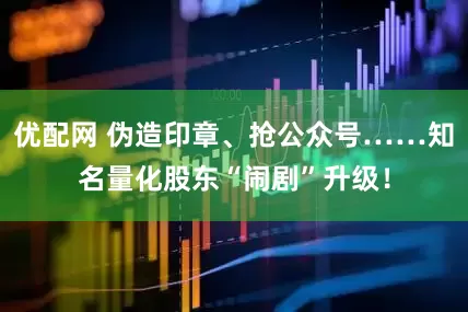 优配网 伪造印章、抢公众号……知名量化股东“闹剧”升级！