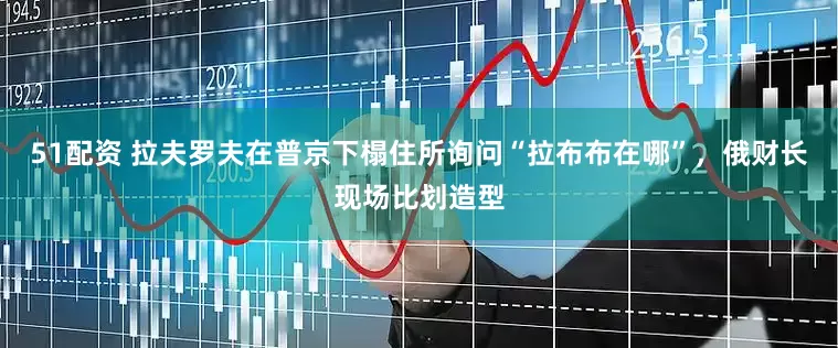 51配资 拉夫罗夫在普京下榻住所询问“拉布布在哪”，俄财长现场比划造型