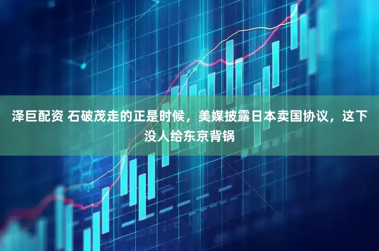 泽巨配资 石破茂走的正是时候，美媒披露日本卖国协议，这下没人给东京背锅