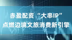赤盈配资 “大串IP”点燃边境文旅消费新引擎