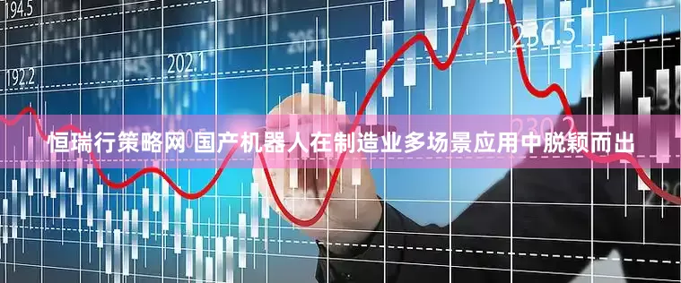 恒瑞行策略网 国产机器人在制造业多场景应用中脱颖而出