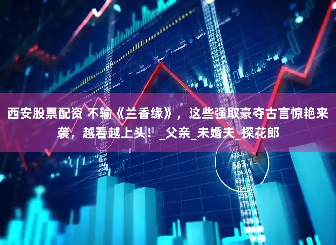 西安股票配资 不输《兰香缘》,这些强取豪夺古言惊艳来袭,越看越上头!_父亲_未婚夫_探花郎