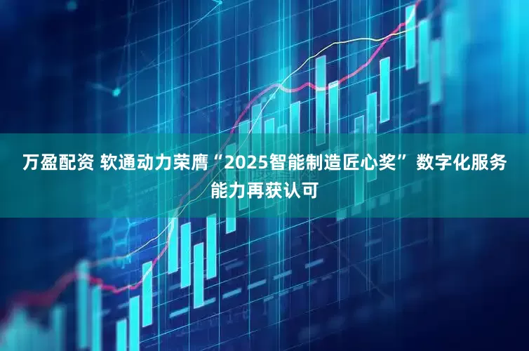 万盈配资 软通动力荣膺“2025智能制造匠心奖” 数字化服务能力再获认可