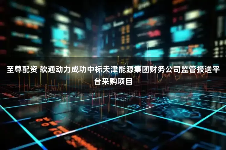 至尊配资 软通动力成功中标天津能源集团财务公司监管报送平台采购项目