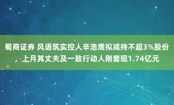 蜀商证券 风语筑实控人辛浩鹰拟减持不超3%股份,上月其丈夫及一致行动人刚套现1.74亿元