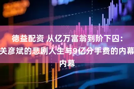 德益配资 从亿万富翁到阶下囚:关彦斌的悲剧人生与9亿分手费的内幕