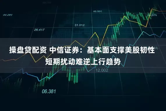 操盘贷配资 中信证券：基本面支撑美股韧性 短期扰动难逆上行趋势