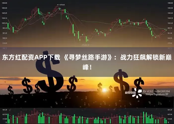 东方红配资APP下载 《寻梦丝路手游》：战力狂飙解锁新巅峰！