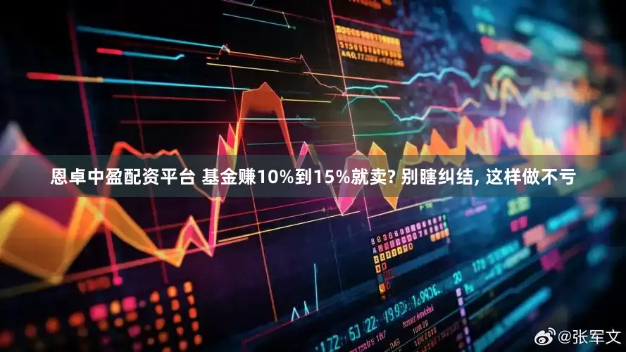 恩卓中盈配资平台 基金赚10%到15%就卖? 别瞎纠结, 这样做不亏