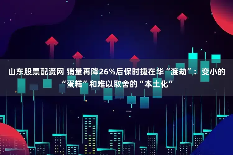 山东股票配资网 销量再降26%后保时捷在华“渡劫”：变小的“蛋糕”和难以取舍的“本土化”