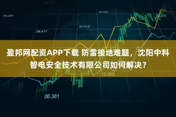 盈邦网配资APP下载 防雷接地难题，沈阳中科智电安全技术有限公司如何解决？