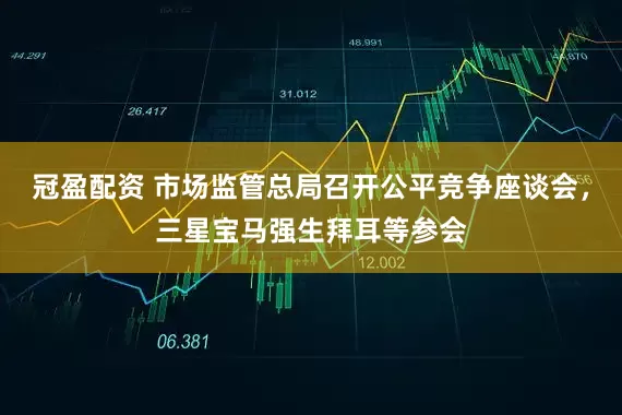 冠盈配资 市场监管总局召开公平竞争座谈会，三星宝马强生拜耳等参会