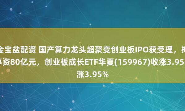 金宝盆配资 国产算力龙头超聚变创业板IPO获受理，拟募资80亿元，创业板成长ETF华夏(159967)收涨3.95%